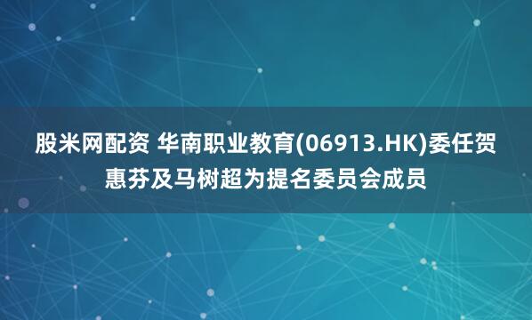 股米网配资 华南职业教育(06913.HK)委任贺惠芬及马树超为提名委员会成员