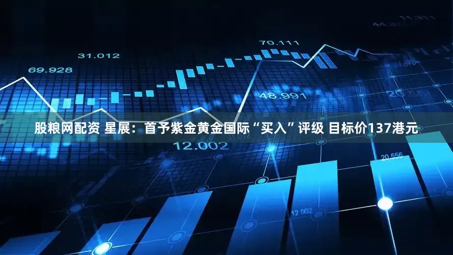 股粮网配资 星展：首予紫金黄金国际“买入”评级 目标价137港元