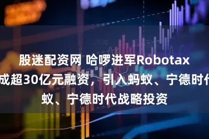股迷配资网 哈啰进军Robotaxi业务：完成超30亿元融资，引入蚂蚁、宁德时代战略投资