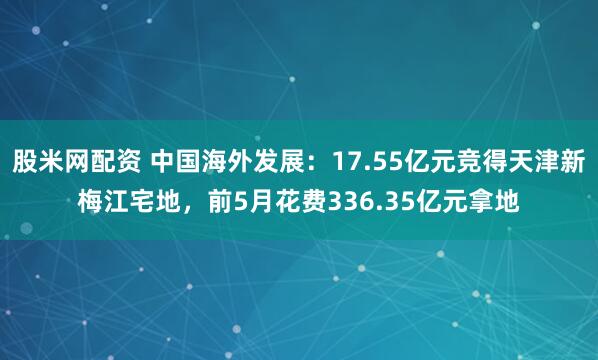 股米网配资 中国海外发展：17.55亿元竞得天津新梅江宅地，前5月花费336.35亿元拿地