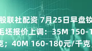 股联社配资 7月25日早盘钕铁硼M系列毛坯报价上调：35M 150-170元/千克；40M 160-180元/千克；45M 175-195元/千克；48M 185-205元/千克；50M 220-240元/千克。