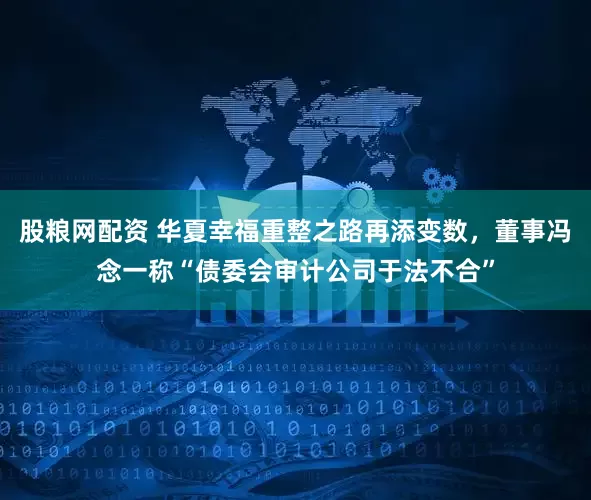 股粮网配资 华夏幸福重整之路再添变数，董事冯念一称“债委会审计公司于法不合”