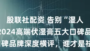 股联社配资 告别“湿人”体质：2024高端伏湿膏五大口碑品牌深度横评，谁才是祛湿真王者？