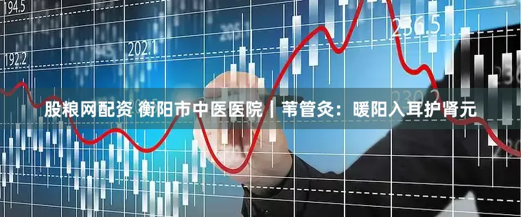 股粮网配资 衡阳市中医医院｜苇管灸：暖阳入耳护肾元