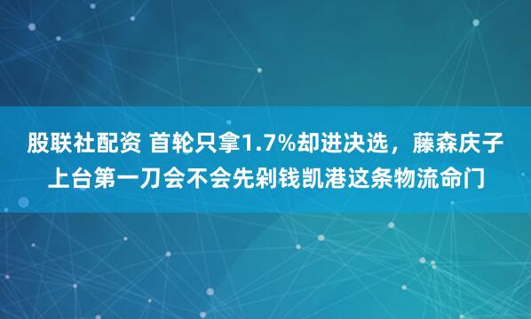 股联社配资 首轮只拿1.7%却进决选，藤森庆子上台第一刀会不会先剁钱凯港这条物流命门