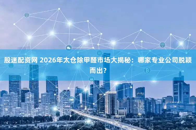 股迷配资网 2026年太仓除甲醛市场大揭秘：哪家专业公司脱颖而出？