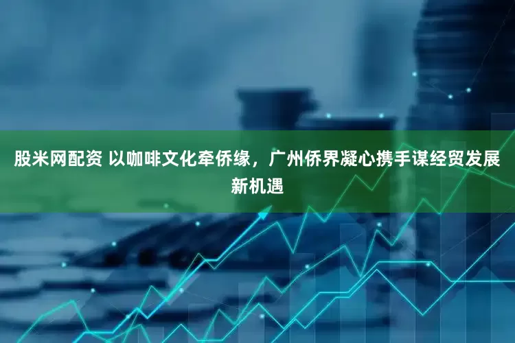 股米网配资 以咖啡文化牵侨缘，广州侨界凝心携手谋经贸发展新机遇